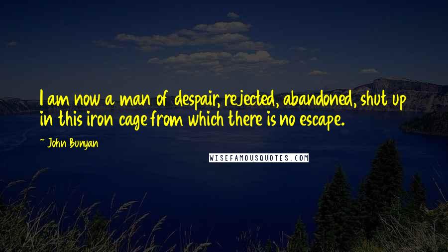 John Bunyan Quotes: I am now a man of despair, rejected, abandoned, shut up in this iron cage from which there is no escape.