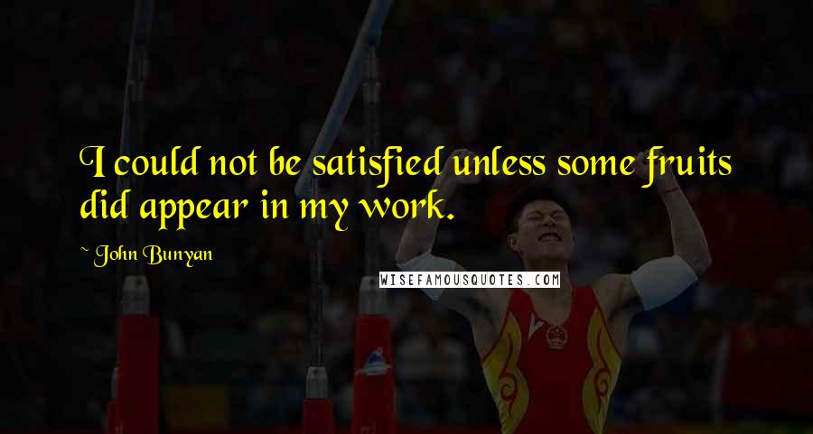 John Bunyan Quotes: I could not be satisfied unless some fruits did appear in my work.