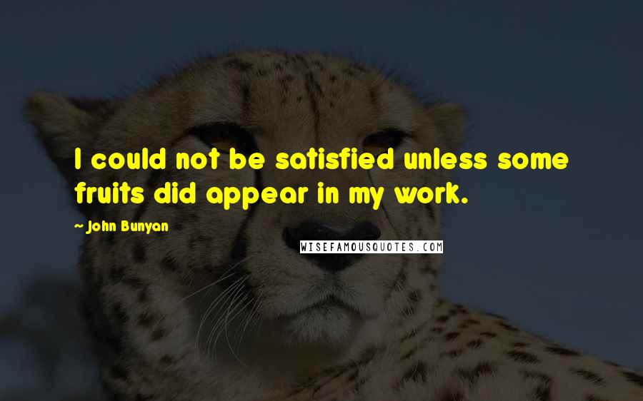 John Bunyan Quotes: I could not be satisfied unless some fruits did appear in my work.