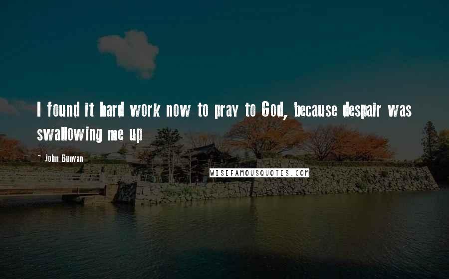 John Bunyan Quotes: I found it hard work now to pray to God, because despair was swallowing me up