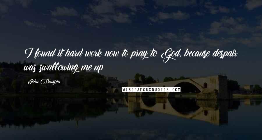 John Bunyan Quotes: I found it hard work now to pray to God, because despair was swallowing me up