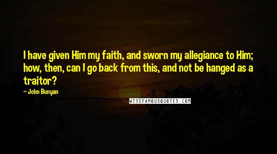 John Bunyan Quotes: I have given Him my faith, and sworn my allegiance to Him; how, then, can I go back from this, and not be hanged as a traitor?