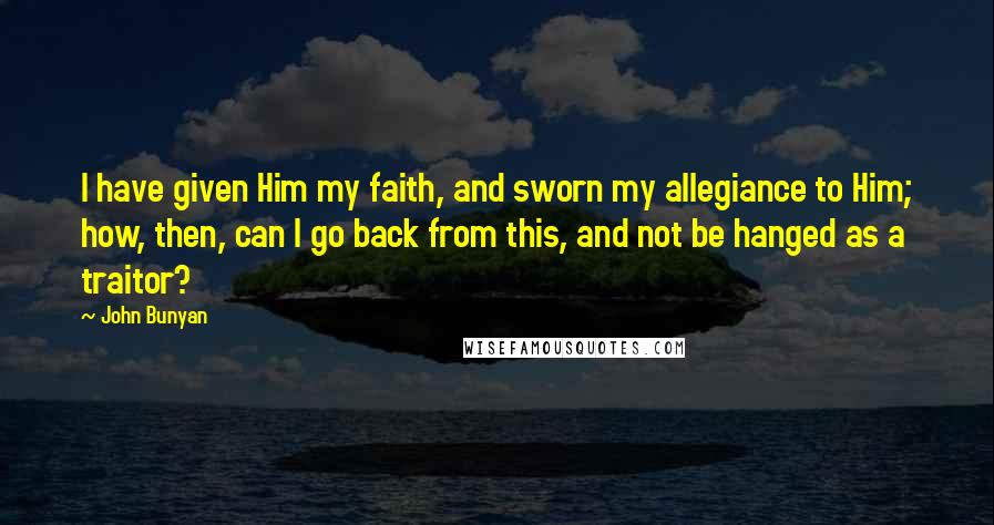 John Bunyan Quotes: I have given Him my faith, and sworn my allegiance to Him; how, then, can I go back from this, and not be hanged as a traitor?