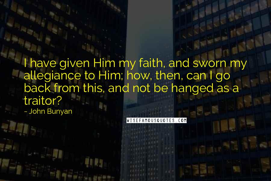 John Bunyan Quotes: I have given Him my faith, and sworn my allegiance to Him; how, then, can I go back from this, and not be hanged as a traitor?