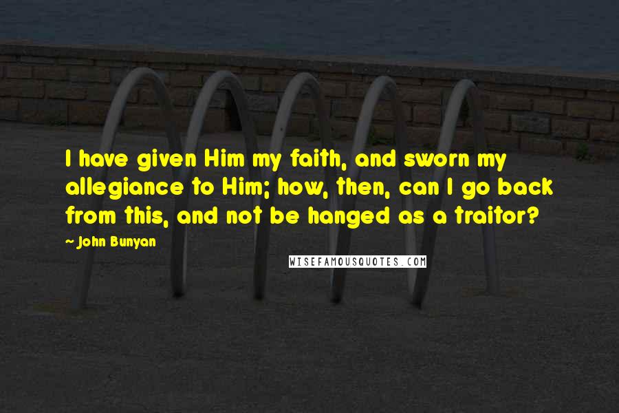 John Bunyan Quotes: I have given Him my faith, and sworn my allegiance to Him; how, then, can I go back from this, and not be hanged as a traitor?