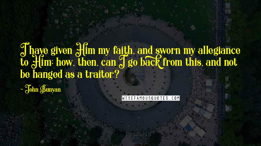 John Bunyan Quotes: I have given Him my faith, and sworn my allegiance to Him; how, then, can I go back from this, and not be hanged as a traitor?