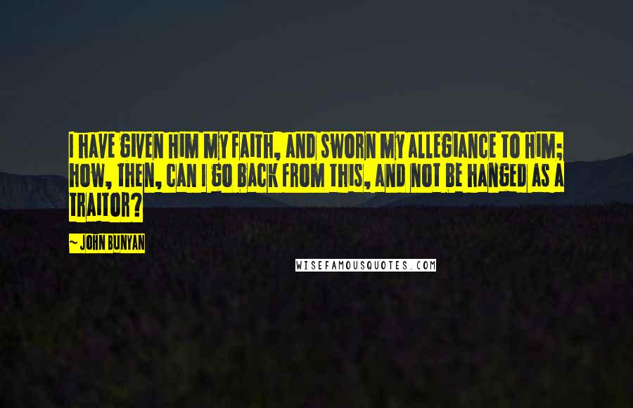 John Bunyan Quotes: I have given Him my faith, and sworn my allegiance to Him; how, then, can I go back from this, and not be hanged as a traitor?