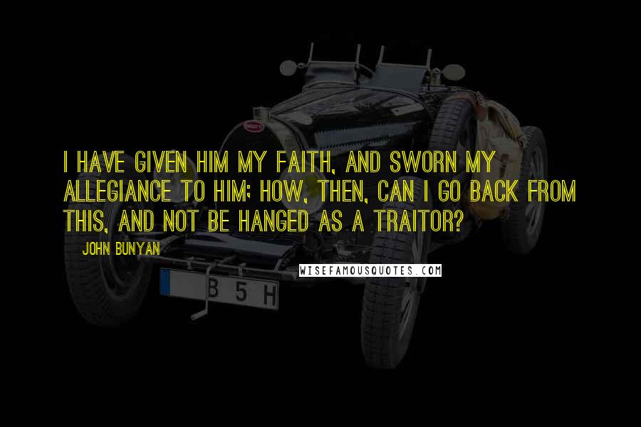 John Bunyan Quotes: I have given Him my faith, and sworn my allegiance to Him; how, then, can I go back from this, and not be hanged as a traitor?