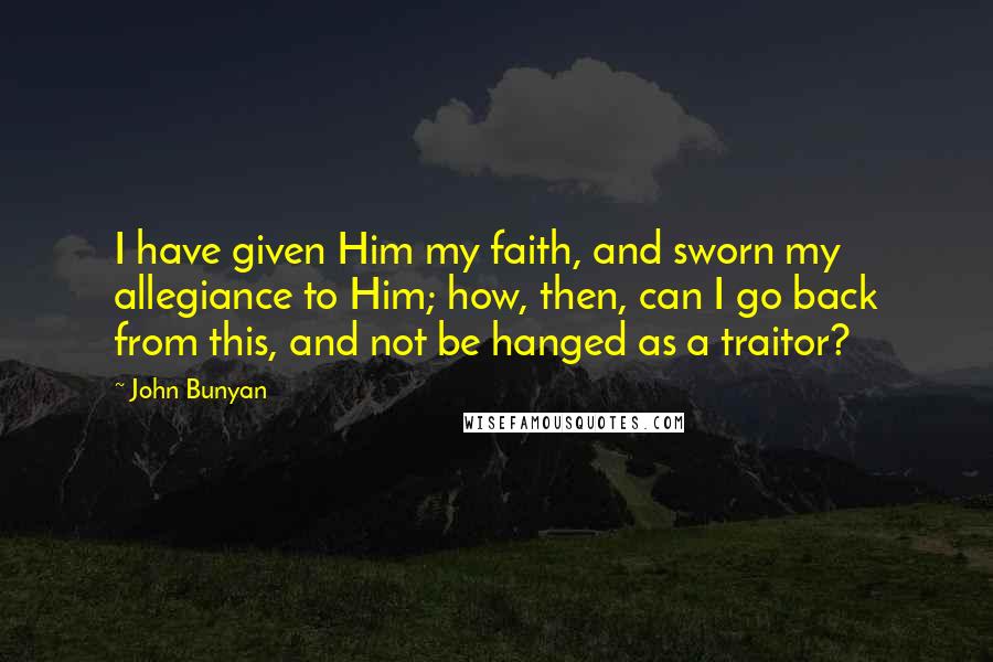 John Bunyan Quotes: I have given Him my faith, and sworn my allegiance to Him; how, then, can I go back from this, and not be hanged as a traitor?