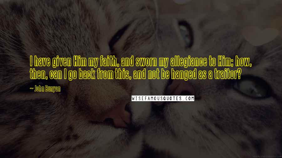 John Bunyan Quotes: I have given Him my faith, and sworn my allegiance to Him; how, then, can I go back from this, and not be hanged as a traitor?