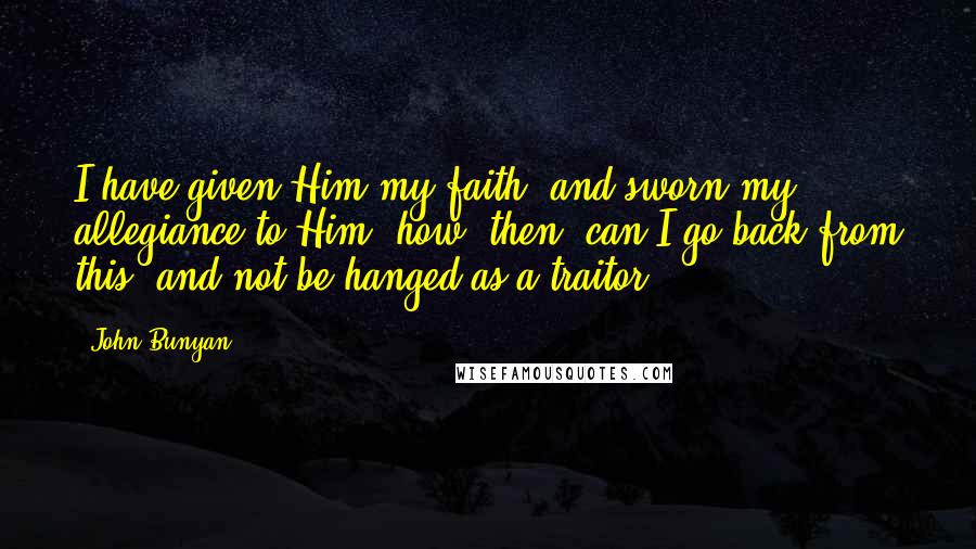 John Bunyan Quotes: I have given Him my faith, and sworn my allegiance to Him; how, then, can I go back from this, and not be hanged as a traitor?