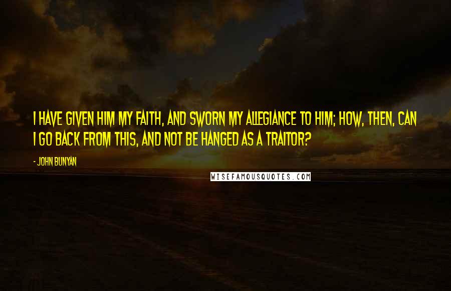 John Bunyan Quotes: I have given Him my faith, and sworn my allegiance to Him; how, then, can I go back from this, and not be hanged as a traitor?