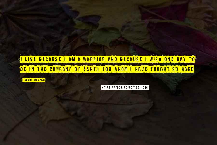 John Bunyan Quotes: I live because I am a Warrior and because I wish one day to be in the company of [She] for whom I have fought so hard
