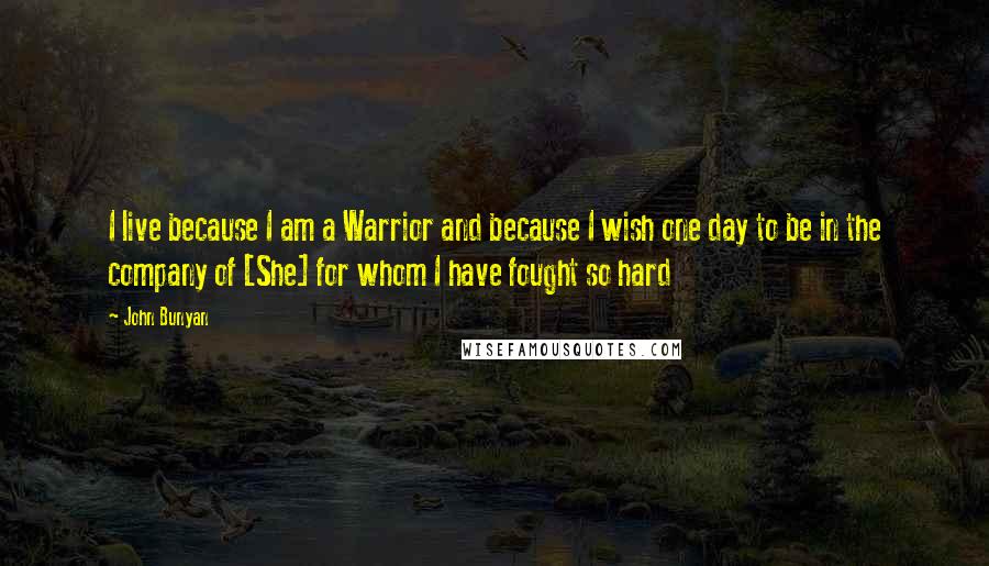 John Bunyan Quotes: I live because I am a Warrior and because I wish one day to be in the company of [She] for whom I have fought so hard
