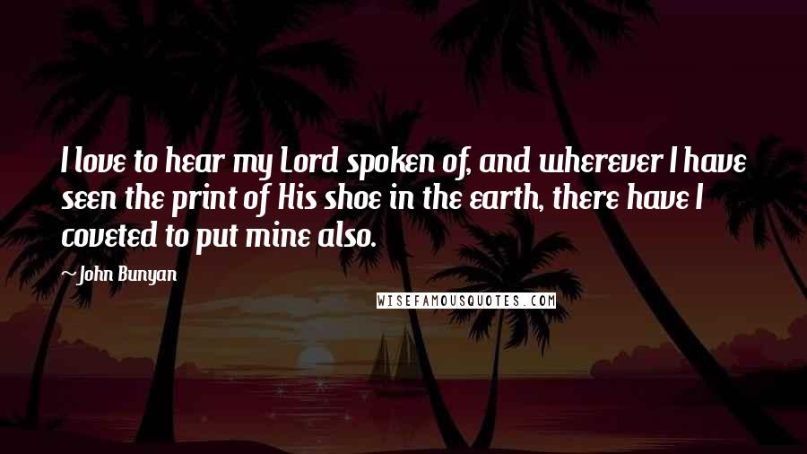 John Bunyan Quotes: I love to hear my Lord spoken of, and wherever I have seen the print of His shoe in the earth, there have I coveted to put mine also.