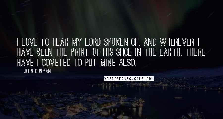 John Bunyan Quotes: I love to hear my Lord spoken of, and wherever I have seen the print of His shoe in the earth, there have I coveted to put mine also.