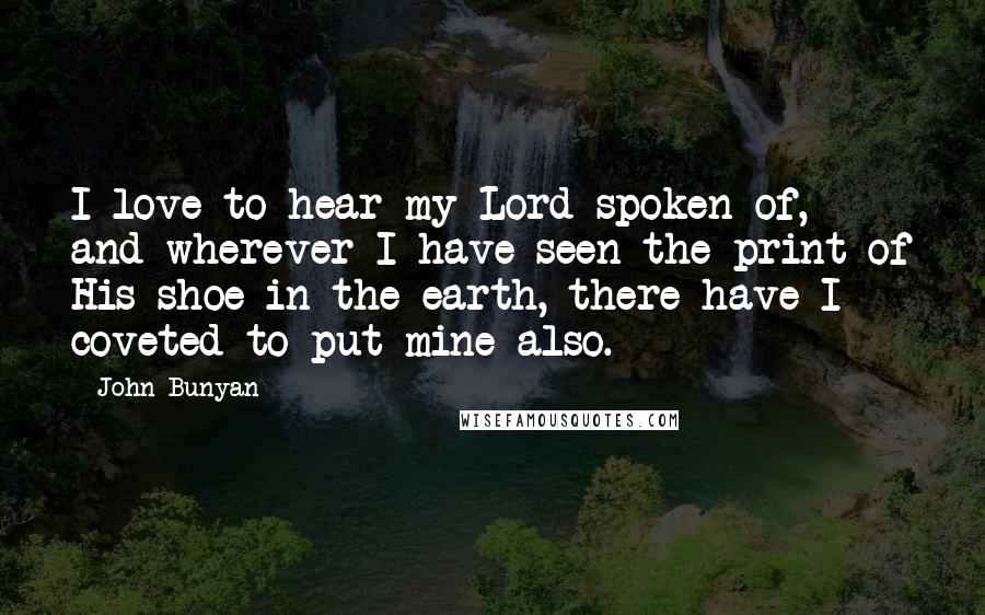 John Bunyan Quotes: I love to hear my Lord spoken of, and wherever I have seen the print of His shoe in the earth, there have I coveted to put mine also.