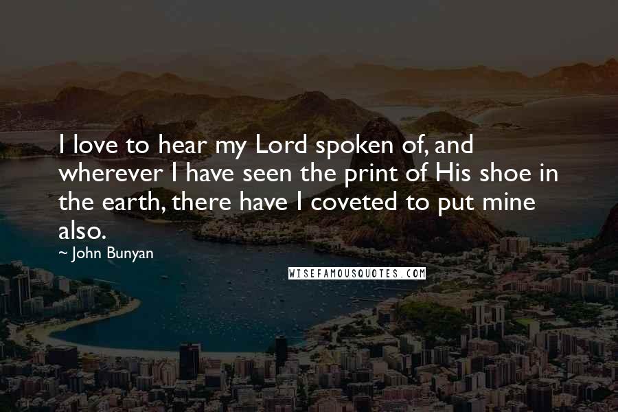 John Bunyan Quotes: I love to hear my Lord spoken of, and wherever I have seen the print of His shoe in the earth, there have I coveted to put mine also.