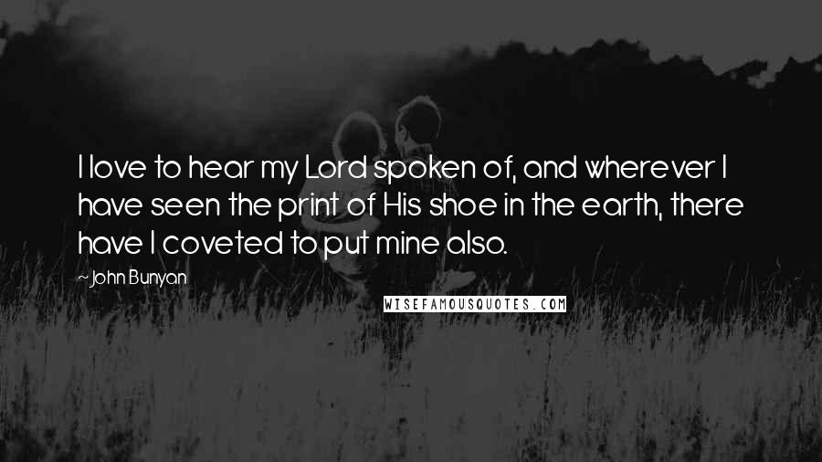 John Bunyan Quotes: I love to hear my Lord spoken of, and wherever I have seen the print of His shoe in the earth, there have I coveted to put mine also.