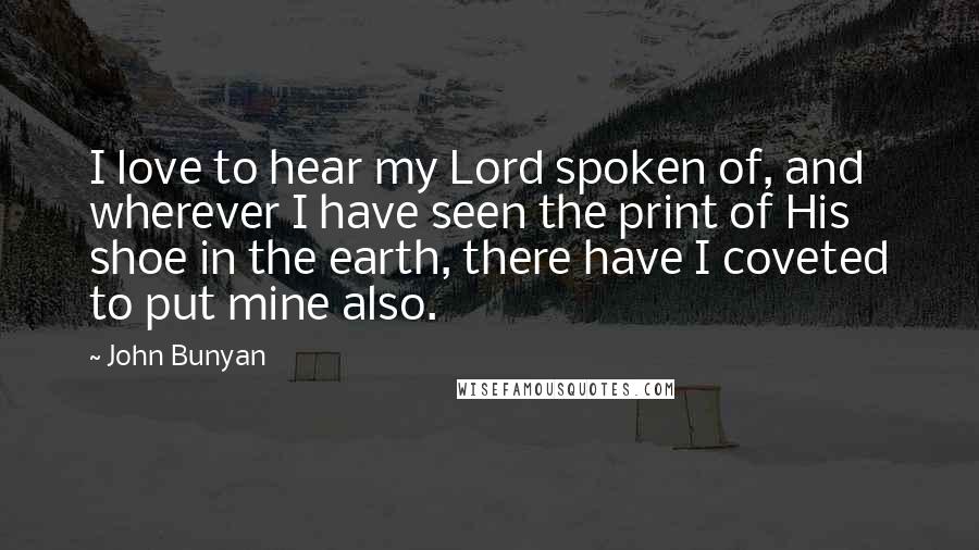 John Bunyan Quotes: I love to hear my Lord spoken of, and wherever I have seen the print of His shoe in the earth, there have I coveted to put mine also.