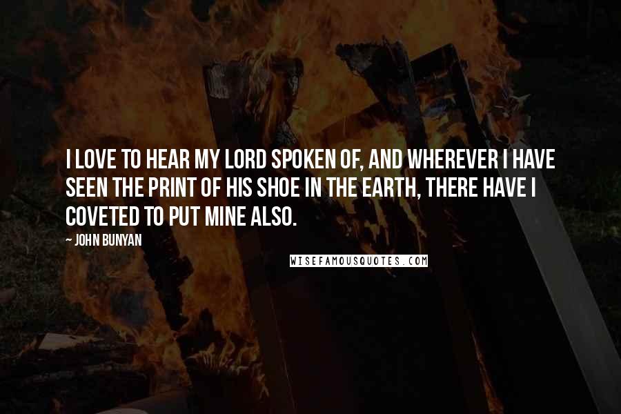John Bunyan Quotes: I love to hear my Lord spoken of, and wherever I have seen the print of His shoe in the earth, there have I coveted to put mine also.