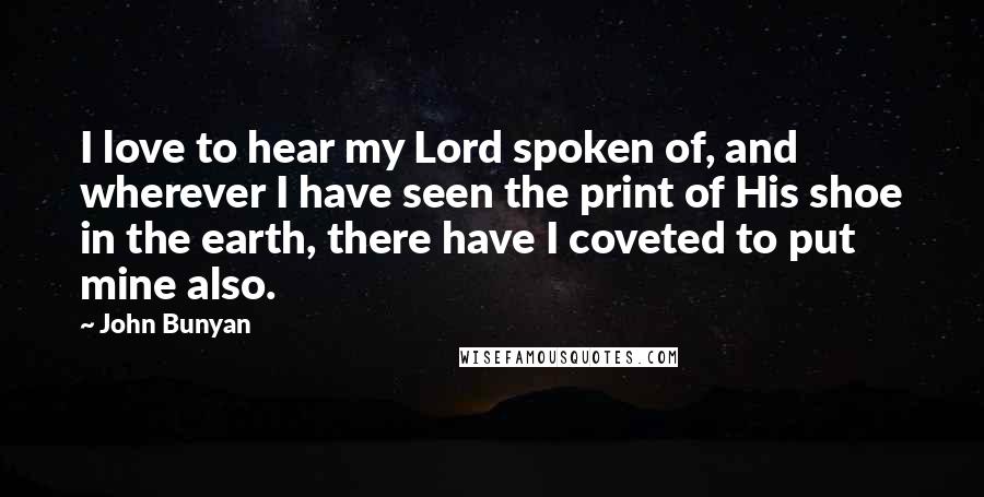 John Bunyan Quotes: I love to hear my Lord spoken of, and wherever I have seen the print of His shoe in the earth, there have I coveted to put mine also.