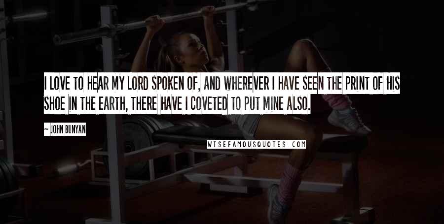 John Bunyan Quotes: I love to hear my Lord spoken of, and wherever I have seen the print of His shoe in the earth, there have I coveted to put mine also.