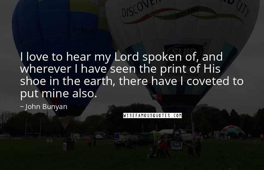 John Bunyan Quotes: I love to hear my Lord spoken of, and wherever I have seen the print of His shoe in the earth, there have I coveted to put mine also.