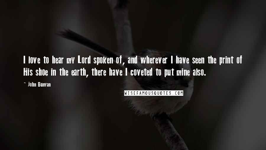 John Bunyan Quotes: I love to hear my Lord spoken of, and wherever I have seen the print of His shoe in the earth, there have I coveted to put mine also.