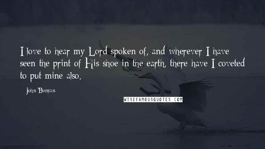 John Bunyan Quotes: I love to hear my Lord spoken of, and wherever I have seen the print of His shoe in the earth, there have I coveted to put mine also.