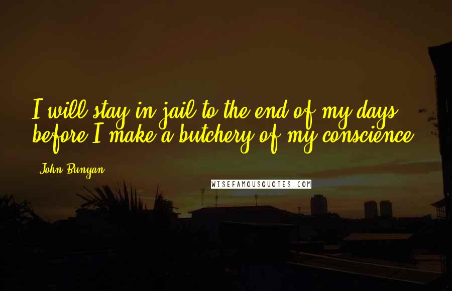 John Bunyan Quotes: I will stay in jail to the end of my days before I make a butchery of my conscience.