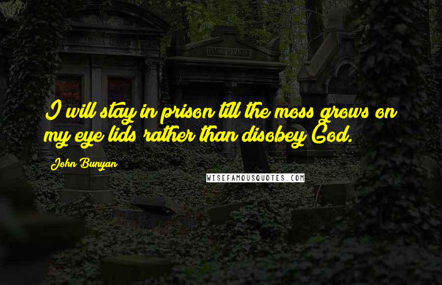 John Bunyan Quotes: I will stay in prison till the moss grows on my eye lids rather than disobey God.