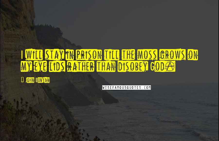 John Bunyan Quotes: I will stay in prison till the moss grows on my eye lids rather than disobey God.