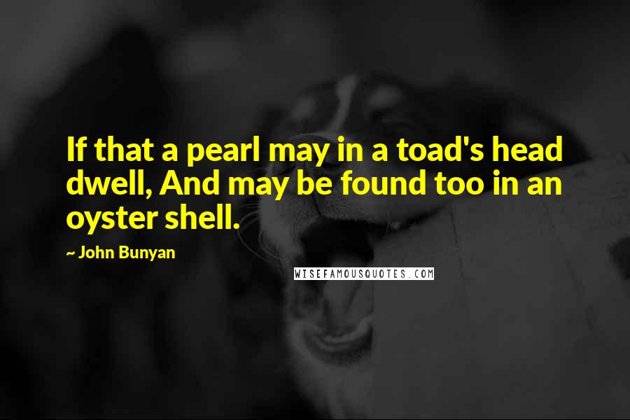 John Bunyan Quotes: If that a pearl may in a toad's head dwell, And may be found too in an oyster shell.