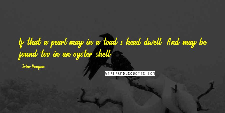 John Bunyan Quotes: If that a pearl may in a toad's head dwell, And may be found too in an oyster shell.