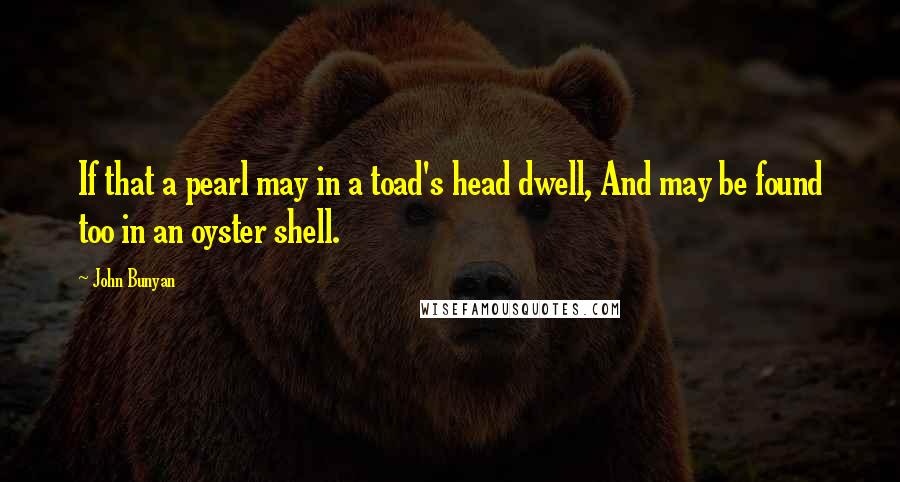 John Bunyan Quotes: If that a pearl may in a toad's head dwell, And may be found too in an oyster shell.
