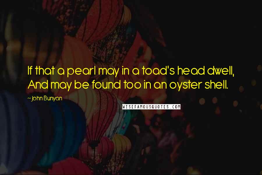 John Bunyan Quotes: If that a pearl may in a toad's head dwell, And may be found too in an oyster shell.