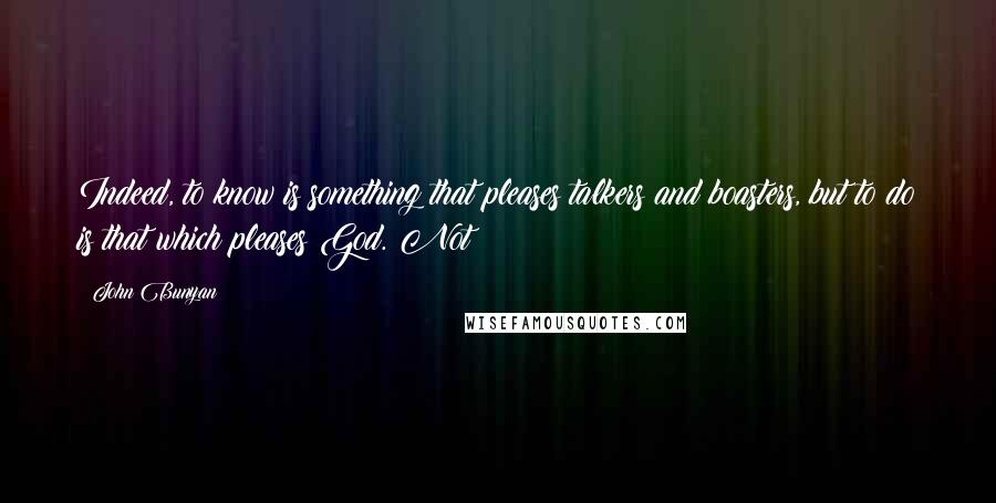 John Bunyan Quotes: Indeed, to know is something that pleases talkers and boasters, but to do is that which pleases God. Not