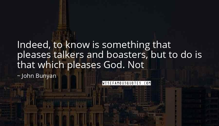 John Bunyan Quotes: Indeed, to know is something that pleases talkers and boasters, but to do is that which pleases God. Not