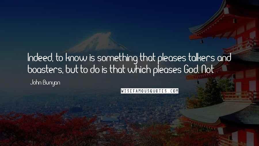 John Bunyan Quotes: Indeed, to know is something that pleases talkers and boasters, but to do is that which pleases God. Not
