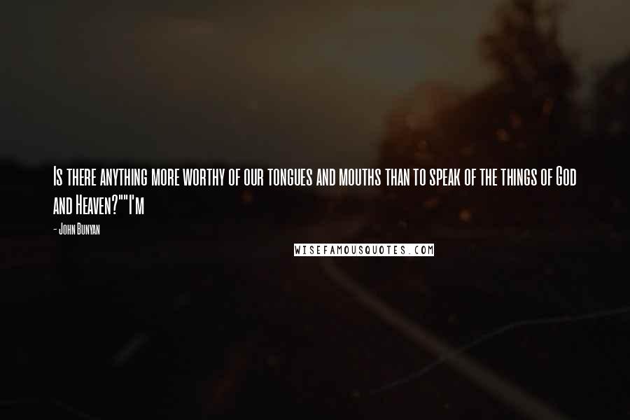 John Bunyan Quotes: Is there anything more worthy of our tongues and mouths than to speak of the things of God and Heaven?""I'm