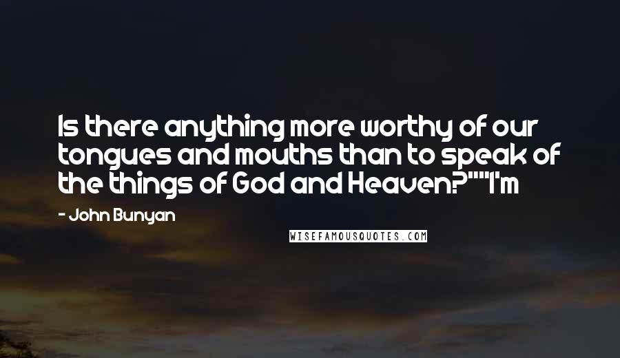 John Bunyan Quotes: Is there anything more worthy of our tongues and mouths than to speak of the things of God and Heaven?""I'm