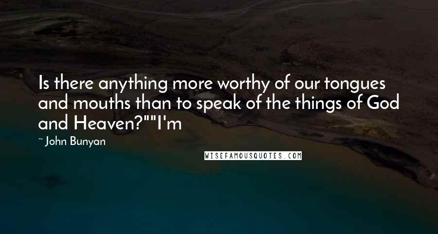 John Bunyan Quotes: Is there anything more worthy of our tongues and mouths than to speak of the things of God and Heaven?""I'm