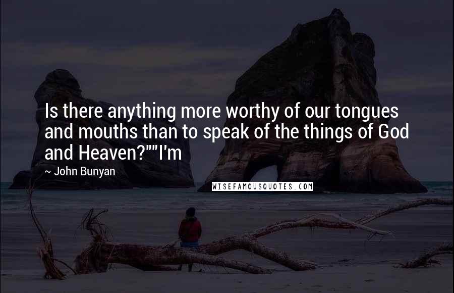 John Bunyan Quotes: Is there anything more worthy of our tongues and mouths than to speak of the things of God and Heaven?""I'm