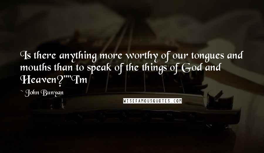 John Bunyan Quotes: Is there anything more worthy of our tongues and mouths than to speak of the things of God and Heaven?""I'm