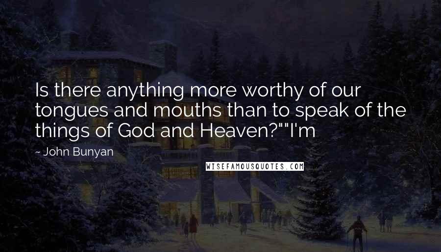 John Bunyan Quotes: Is there anything more worthy of our tongues and mouths than to speak of the things of God and Heaven?""I'm