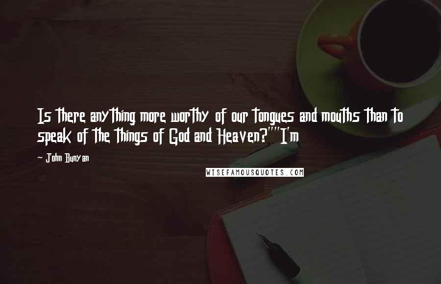 John Bunyan Quotes: Is there anything more worthy of our tongues and mouths than to speak of the things of God and Heaven?""I'm