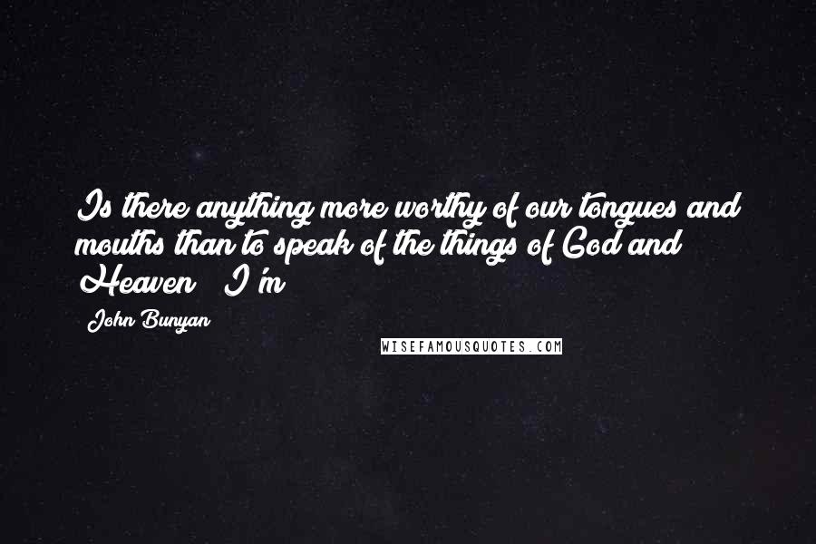 John Bunyan Quotes: Is there anything more worthy of our tongues and mouths than to speak of the things of God and Heaven?""I'm
