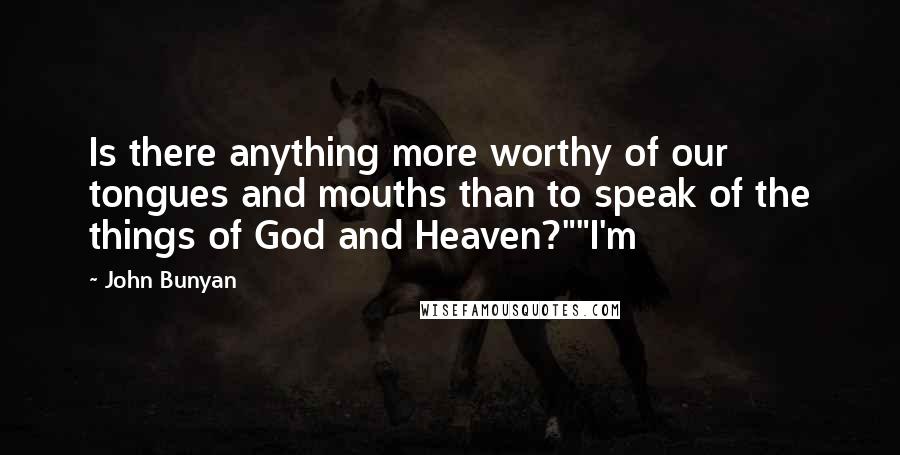 John Bunyan Quotes: Is there anything more worthy of our tongues and mouths than to speak of the things of God and Heaven?""I'm