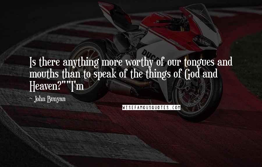 John Bunyan Quotes: Is there anything more worthy of our tongues and mouths than to speak of the things of God and Heaven?""I'm